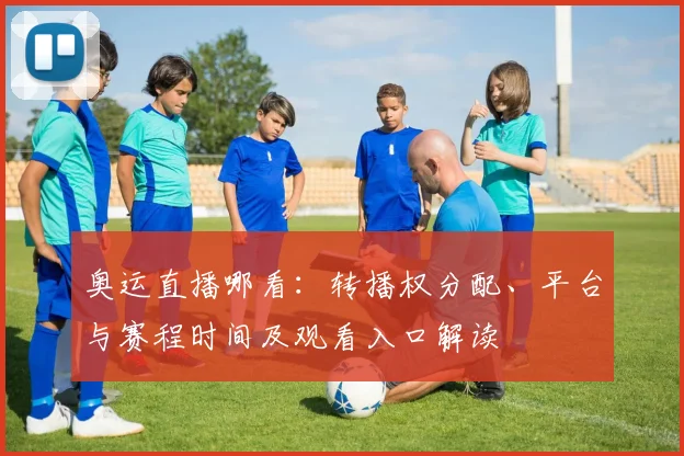 奥运直播哪看：转播权分配、平台与赛程时间及观看入口解读